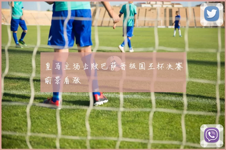 皇马主场击败巴萨晋级国王杯决赛前景看涨