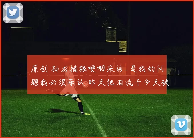 原创 孙龙摘银哽咽采访_是我的问题我必须承认 昨天把泪流干今天破釜沉舟