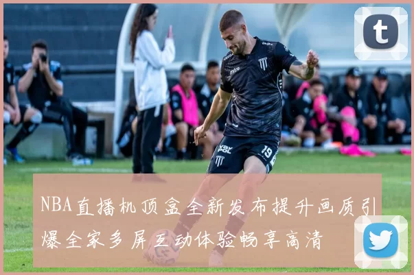 NBA直播机顶盒全新发布提升画质引爆全家多屏互动体验畅享高清