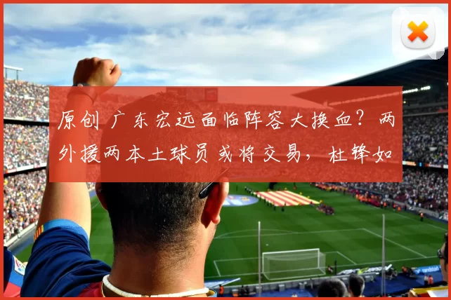 原创 广东宏远面临阵容大换血？两外援两本土球员或将交易，杜锋如何调整战术？