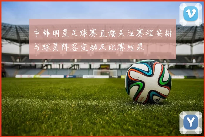 中韩明星足球赛直播关注赛程安排与球员阵容变动及比赛结果