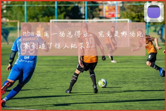 nba最高一场总得分，究竟是哪场比赛创造了惊人纪录？