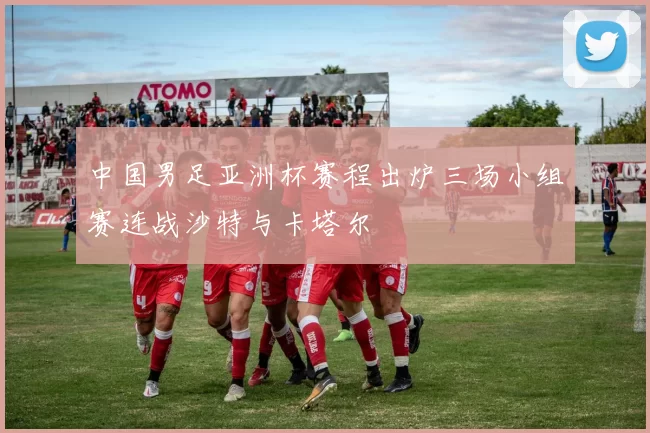 中国男足亚洲杯赛程出炉三场小组赛连战沙特与卡塔尔