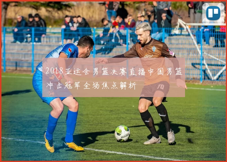 2018亚运会男篮决赛直播中国男篮冲击冠军全场焦点解析