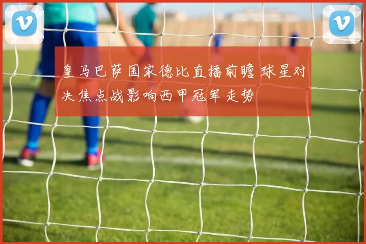 皇马巴萨国家德比直播前瞻 球星对决焦点战影响西甲冠军走势