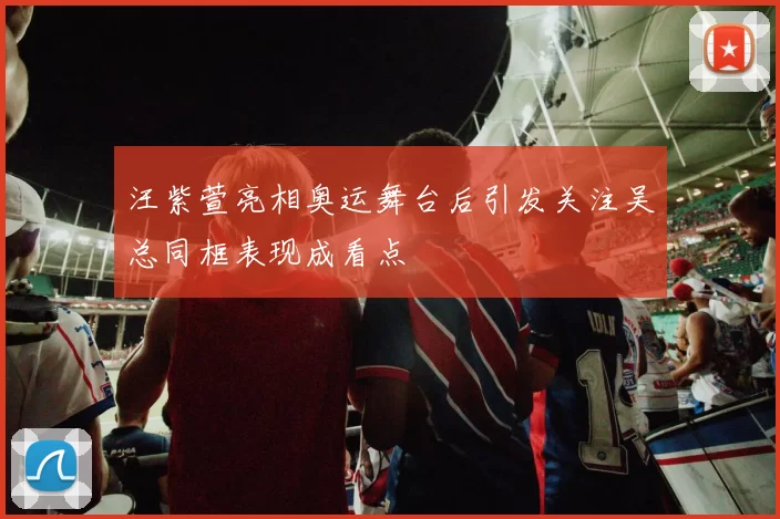 汪紫萱亮相奥运舞台后引发关注吴总同框表现成看点