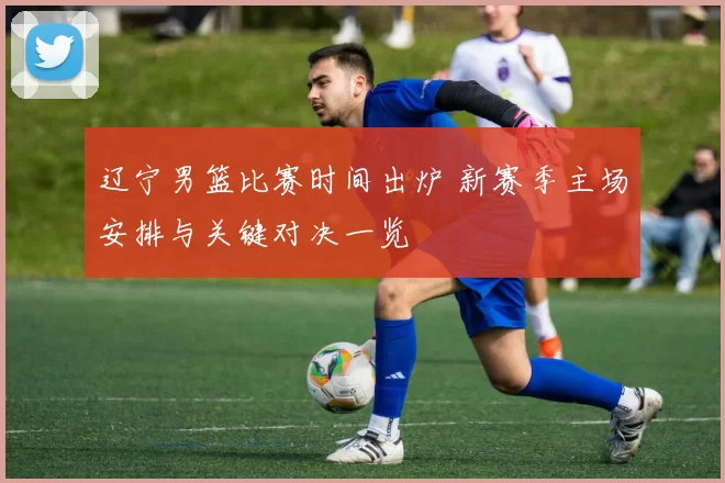 辽宁男篮比赛时间出炉 新赛季主场安排与关键对决一览