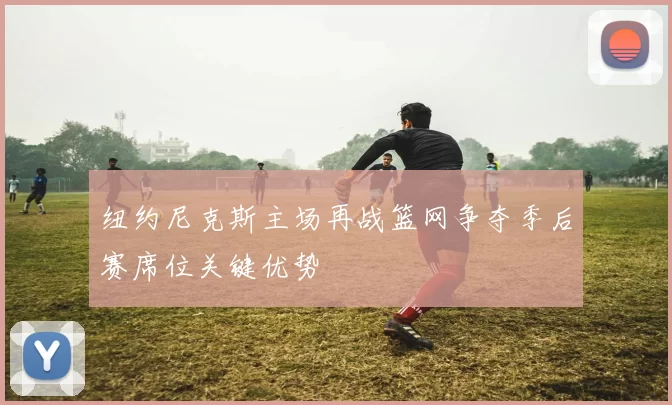 纽约尼克斯主场再战篮网争夺季后赛席位关键优势