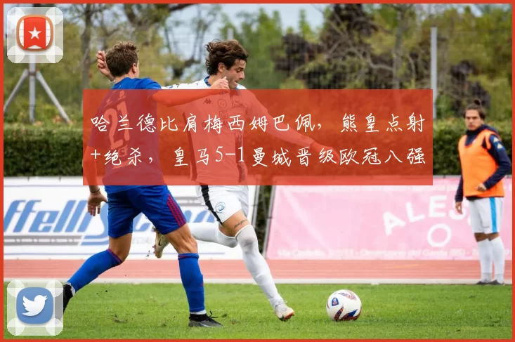 哈兰德比肩梅西姆巴佩,熊皇点射+绝杀,皇马5-1曼城晋级欧冠八强