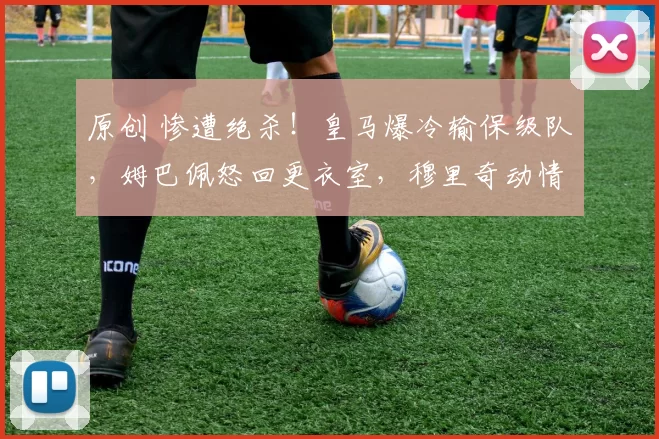 原创 惨遭绝杀!皇马爆冷输保级队,姆巴佩怒回更衣室,穆里奇动情流泪