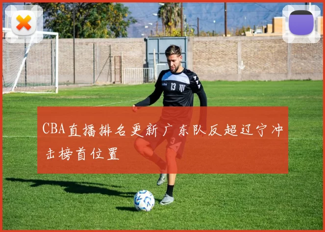 CBA直播排名更新广东队反超辽宁冲击榜首位置