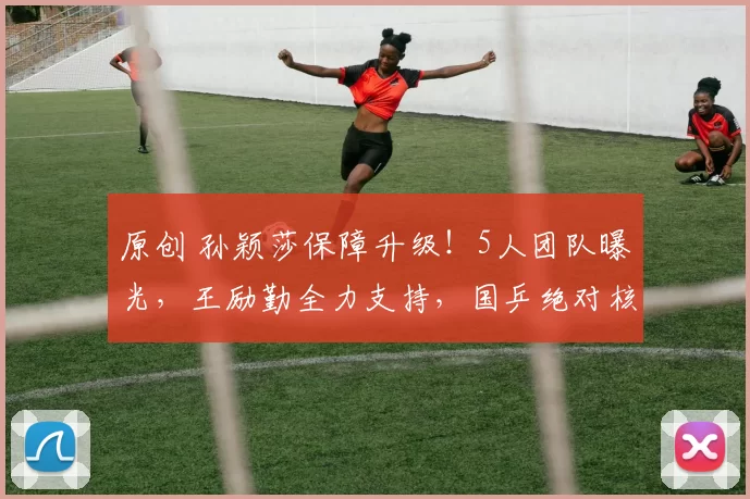 原创 孙颖莎保障升级!5人团队曝光,王励勤全力支持,国乒绝对核心,冲击奥运三冠王