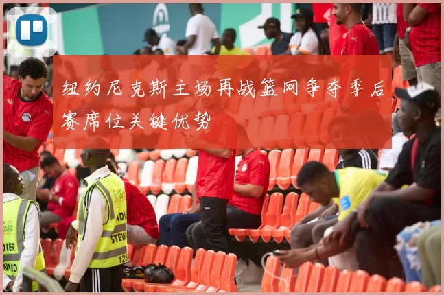 纽约尼克斯主场再战篮网争夺季后赛席位关键优势