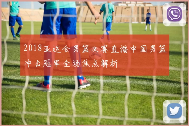 2018亚运会男篮决赛直播中国男篮冲击冠军全场焦点解析