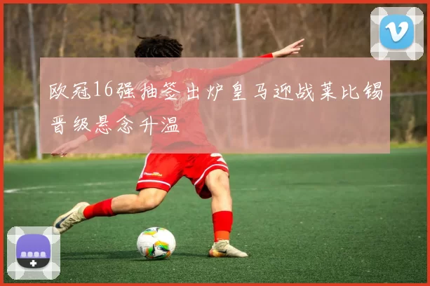 欧冠16强抽签出炉皇马迎战莱比锡晋级悬念升温