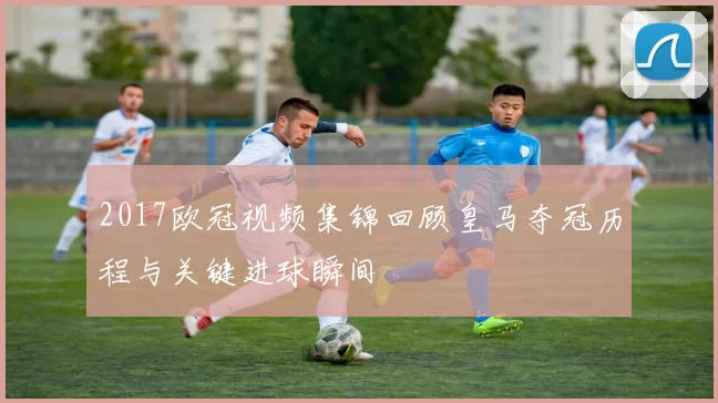 2017欧冠视频集锦回顾皇马夺冠历程与关键进球瞬间