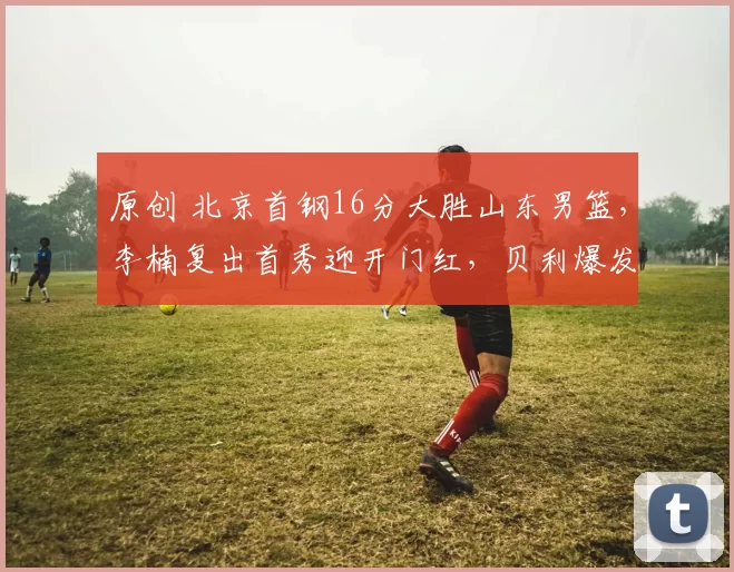 原创 北京首钢16分大胜山东男篮，李楠复出首秀迎开门红，贝利爆发引领胜利