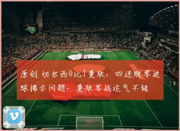 原创 切尔西0比1曼联，四连败零进球揭示问题，曼联客战运气不错