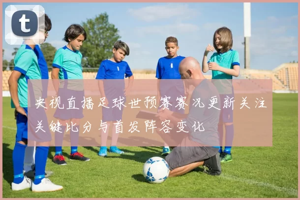 央视直播足球世预赛赛况更新关注关键比分与首发阵容变化