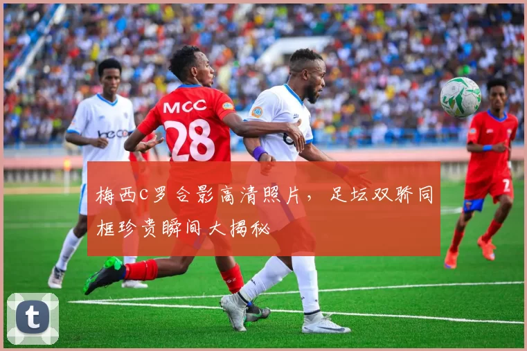 梅西c罗合影高清照片，足坛双骄同框珍贵瞬间大揭秘