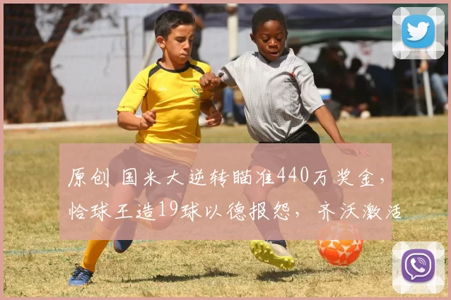 原创 国米大逆转瞄准440万奖金，恰球王造19球以德报怨，齐沃激活二门