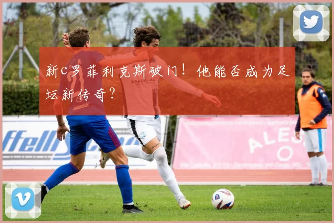 新c罗菲利克斯破门！他能否成为足坛新传奇？