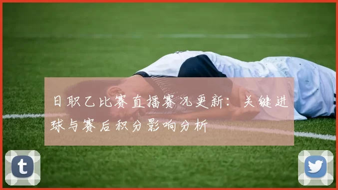 日职乙比赛直播赛况更新:关键进球与赛后积分影响分析