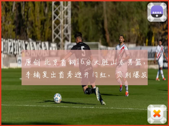 原创 北京首钢16分大胜山东男篮，李楠复出首秀迎开门红，贝利爆发引领胜利