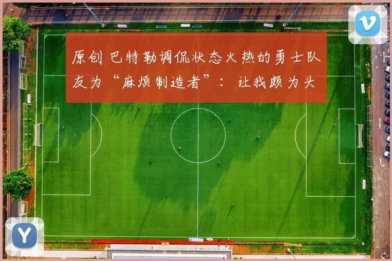 原创 巴特勒调侃状态火热的勇士队友为“麻烦制造者”：让我颇为头疼