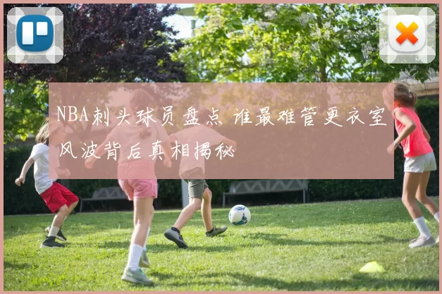 NBA刺头球员盘点 谁最难管更衣室风波背后真相揭秘