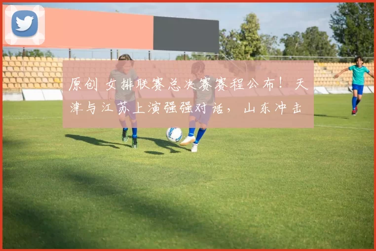 原创 女排联赛总决赛赛程公布！天津与江苏上演强强对话，山东冲击上海