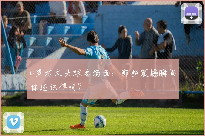 c罗尤文头球名场面，那些震撼瞬间你还记得吗？