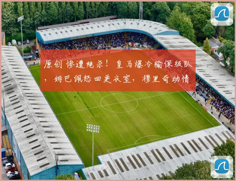 原创 惨遭绝杀!皇马爆冷输保级队,姆巴佩怒回更衣室,穆里奇动情流泪