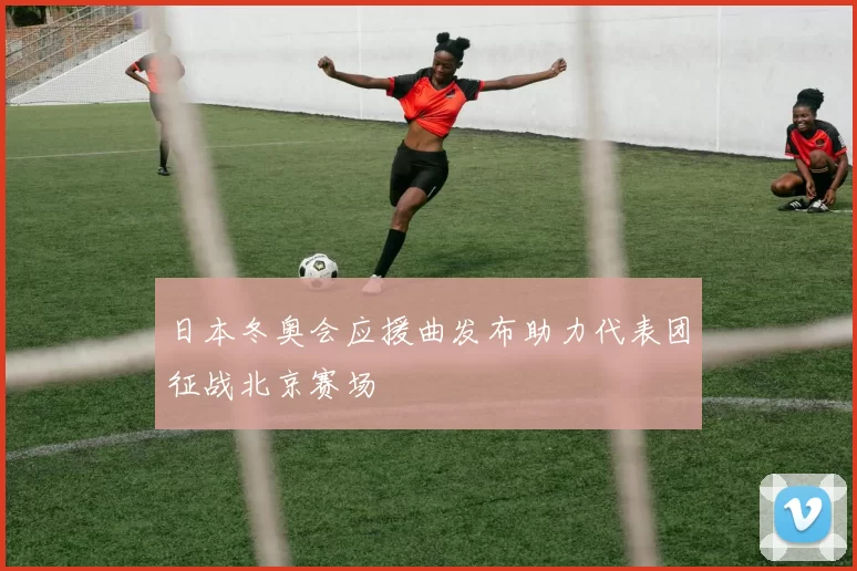 日本冬奥会应援曲发布助力代表团征战北京赛场