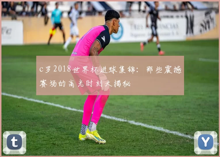 c罗2018世界杯进球集锦：那些震撼赛场的高光时刻大揭秘