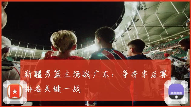 新疆男篮主场战广东,争夺季后赛排名关键一战