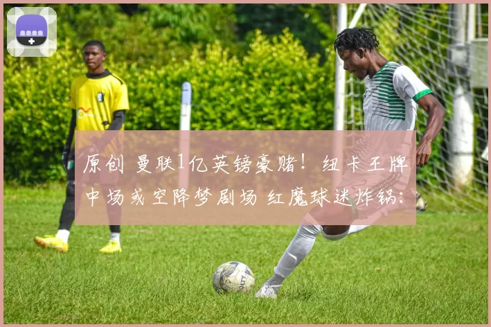 原创 曼联1亿英镑豪赌!纽卡王牌中场或空降梦剧场 红魔球迷炸锅:这钱花得值吗?