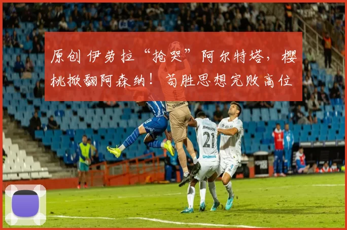 原创 伊劳拉“抢哭”阿尔特塔，樱桃掀翻阿森纳！苟胜思想完败高位逼抢