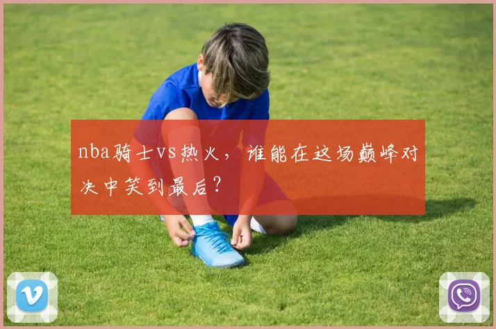 nba骑士vs热火,谁能在这场巅峰对决中笑到最后?