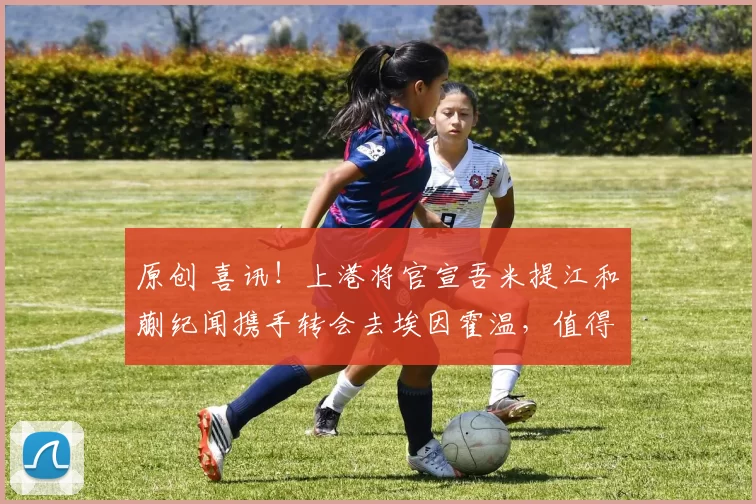 原创 喜讯！上港将官宣吾米提江和蒯纪闻携手转会去埃因霍温，值得期待