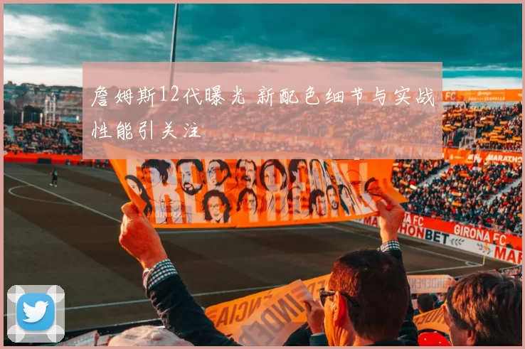 詹姆斯12代曝光 新配色细节与实战性能引关注