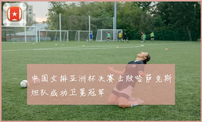 中国女排亚洲杯决赛击败哈萨克斯坦队成功卫冕冠军