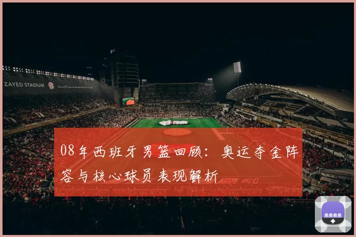 08年西班牙男篮回顾：奥运夺金阵容与核心球员表现解析