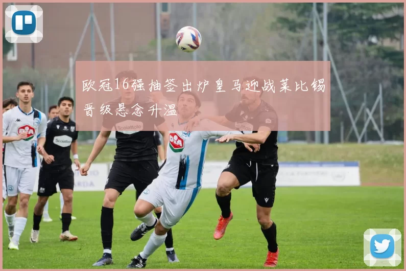 欧冠16强抽签出炉皇马迎战莱比锡晋级悬念升温