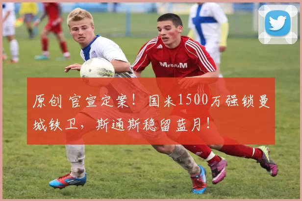 原创 官宣定案！国米1500万强锁曼城铁卫，斯通斯稳留蓝月！