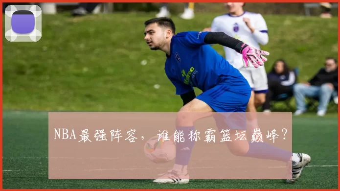 NBA最强阵容,谁能称霸篮坛巅峰?