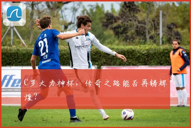 C罗大力神杯，传奇之路能否再铸辉煌？