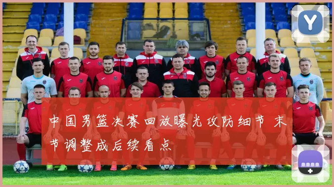 中国男篮决赛回放曝光攻防细节 末节调整成后续看点