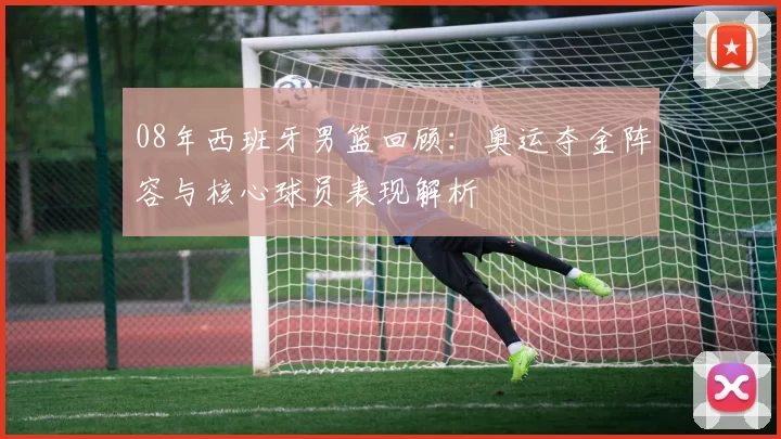 08年西班牙男篮回顾:奥运夺金阵容与核心球员表现解析