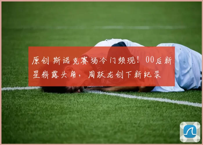 原创 斯诺克赛场冷门频现！00后新星崭露头角，周跃龙创下新纪录